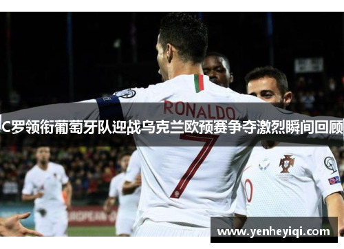 C罗领衔葡萄牙队迎战乌克兰欧预赛争夺激烈瞬间回顾