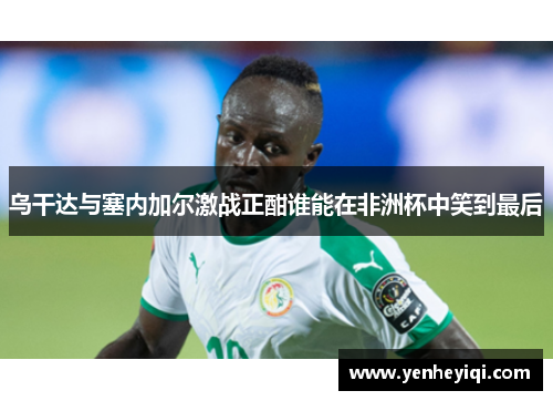 乌干达与塞内加尔激战正酣谁能在非洲杯中笑到最后