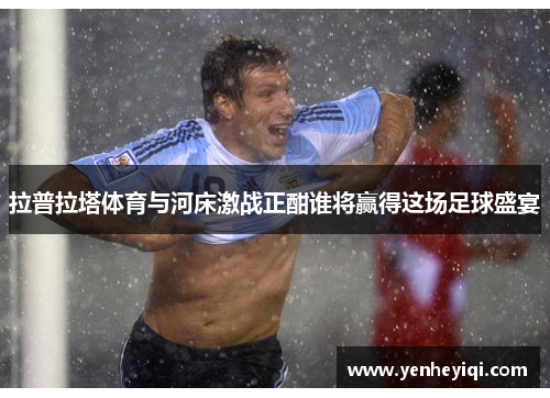 拉普拉塔体育与河床激战正酣谁将赢得这场足球盛宴